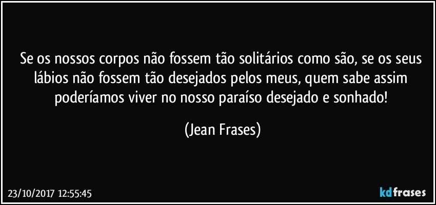 Se os nossos corpos não fossem tão solitários como são, se os seus lábios não fossem tão desejados pelos meus, quem sabe assim poderíamos viver no nosso paraíso desejado e sonhado! (Jean Frases)