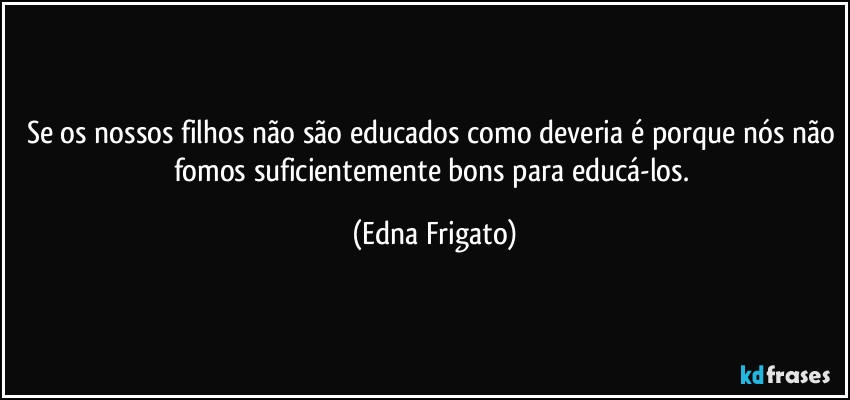 Se os nossos filhos não são educados como deveria é porque nós não fomos suficientemente bons para educá-los. (Edna Frigato)