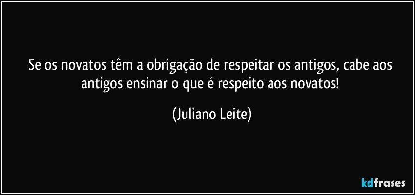 Se os novatos têm a obrigação de respeitar os antigos, cabe aos antigos ensinar o que é respeito aos novatos! (Juliano Leite)