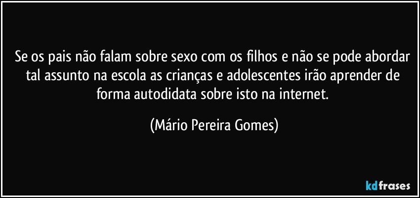 Se os pais não falam sobre sexo com os filhos e não se pode abordar tal assunto na escola as crianças e adolescentes irão aprender de forma autodidata sobre isto na internet. (Mário Pereira Gomes)