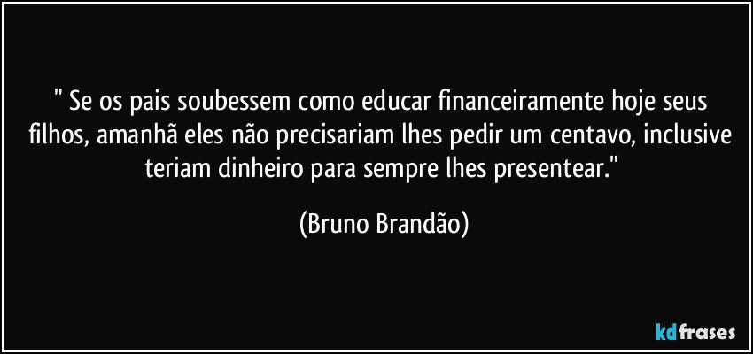 " Se os pais soubessem como educar financeiramente hoje seus filhos, amanhã eles não precisariam lhes pedir um centavo, inclusive teriam dinheiro para sempre lhes presentear." (Bruno Brandão)