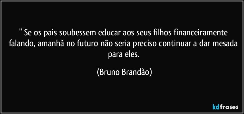" Se os pais soubessem educar aos seus  filhos financeiramente falando, amanhã  no futuro não seria preciso continuar a dar mesada para eles. (Bruno Brandão)