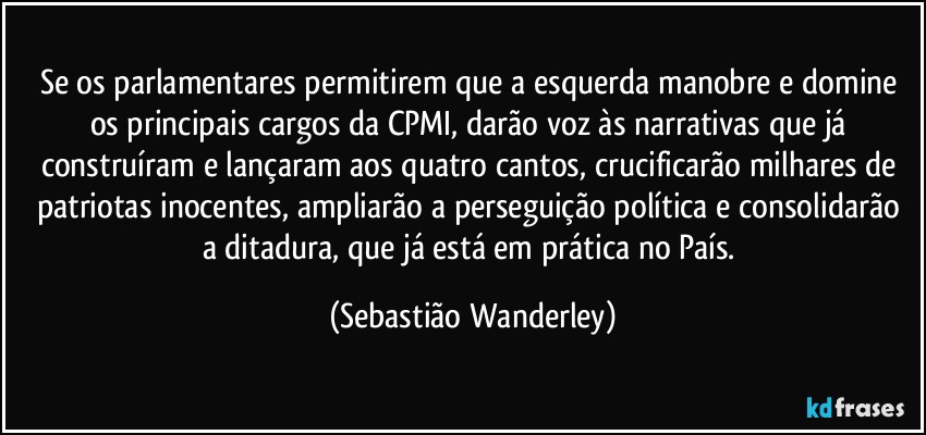 Se os parlamentares permitirem que a esquerda manobre e domine os principais cargos da CPMI, darão voz às narrativas que já construíram e lançaram aos quatro cantos, crucificarão milhares de patriotas inocentes, ampliarão a perseguição política e consolidarão a ditadura, que já está em prática no País. (Sebastião Wanderley)