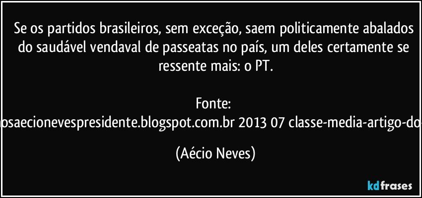 Se os partidos brasileiros, sem exceção, saem politicamente abalados do saudável vendaval de passeatas no país, um deles certamente se ressente mais: o PT.

Fonte:  http://www.queremosaecionevespresidente.blogspot.com.br/2013/07/classe-media-artigo-do-senador-aecio.html (Aécio Neves)