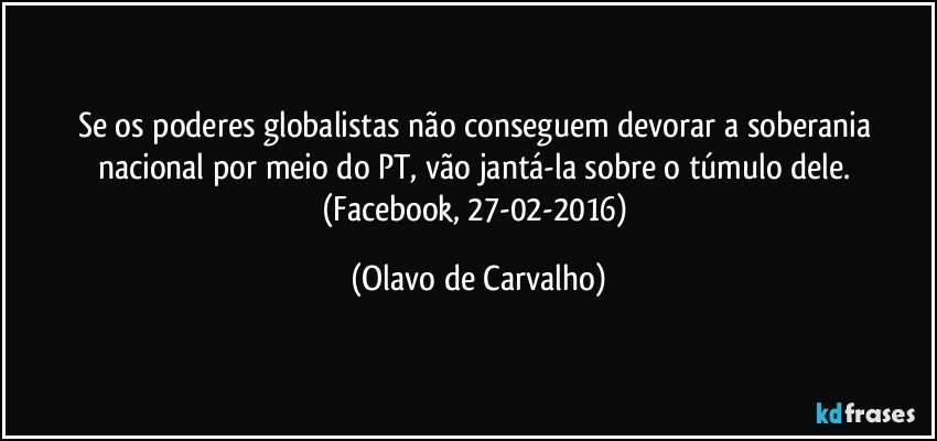 Se os poderes globalistas não conseguem devorar a soberania nacional por meio do PT, vão jantá-la sobre o túmulo dele. (Facebook, 27-02-2016) (Olavo de Carvalho)