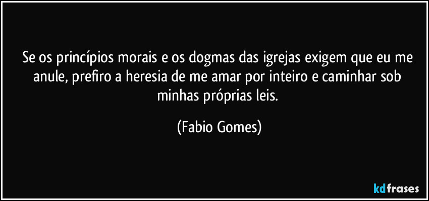 Se os princípios morais e os dogmas das igrejas exigem que eu me anule, prefiro a heresia de me amar por inteiro e caminhar sob minhas próprias leis. (Fabio Gomes)