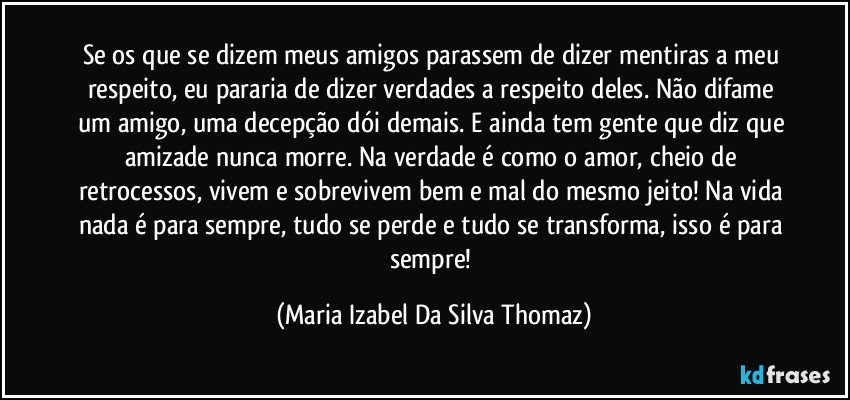 Se os que se dizem meus amigos parassem de dizer mentiras a meu respeito, eu pararia de dizer verdades a respeito deles. Não difame um amigo, uma decepção dói demais. E ainda tem gente que diz que amizade nunca morre. Na verdade é como o amor, cheio de retrocessos, vivem e sobrevivem bem e mal do mesmo jeito!  Na vida nada é para sempre, tudo se perde e tudo se transforma, isso é para sempre! (Maria Izabel Da Silva Thomaz)