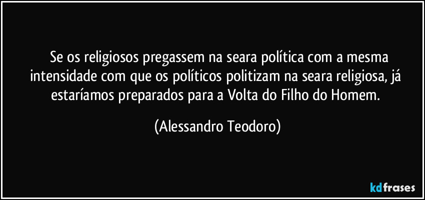 ⁠⁠Se os religiosos pregassem na seara política com a mesma intensidade com que os políticos politizam na seara religiosa, já estaríamos preparados para a Volta do Filho do Homem. (Alessandro Teodoro)