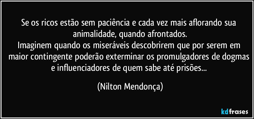 Se os ricos estão sem paciência e cada vez mais aflorando sua animalidade, quando afrontados.
Imaginem quando os miseráveis descobrirem que por serem em maior contingente poderão exterminar os promulgadores de dogmas e influenciadores de quem sabe até prisões... (Nilton Mendonça)