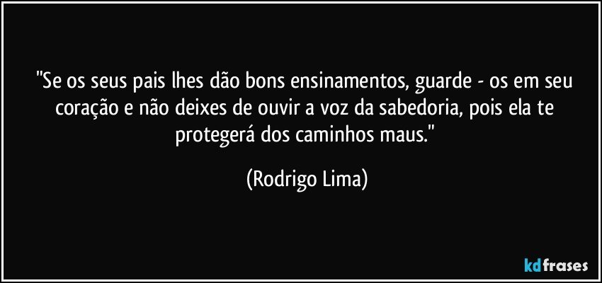 "Se os seus pais lhes dão bons ensinamentos, guarde - os em seu coração e não deixes de ouvir a voz da sabedoria, pois ela te protegerá dos caminhos maus." (Rodrigo Lima)