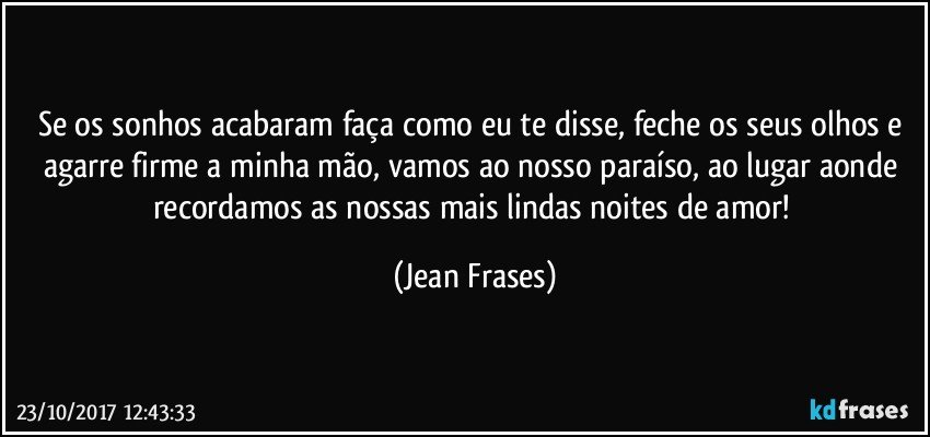 Se os sonhos acabaram faça como eu te disse, feche os seus olhos e agarre firme a minha mão, vamos ao nosso paraíso, ao lugar aonde recordamos as nossas mais lindas noites de amor! (Jean Frases)