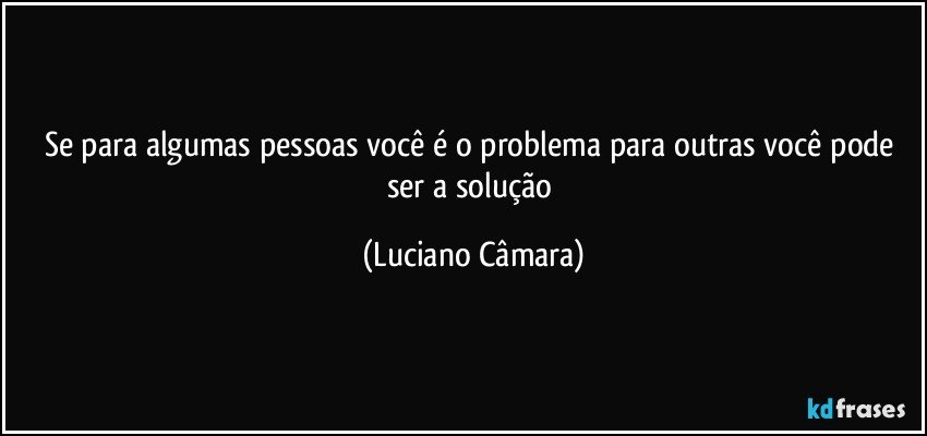 Se para algumas pessoas você é o problema para outras você pode ser a solução (Luciano Câmara)