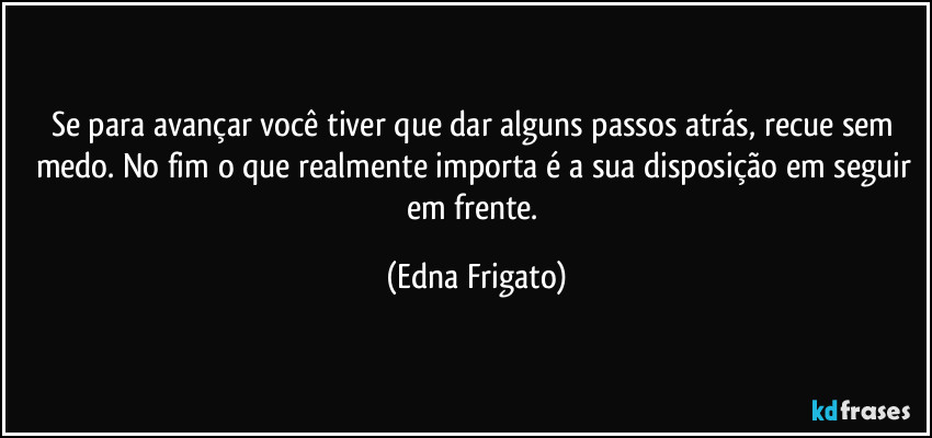 Se para avançar você tiver que dar alguns passos atrás, recue sem medo. No fim o que realmente importa é a sua disposição em seguir em frente. (Edna Frigato)