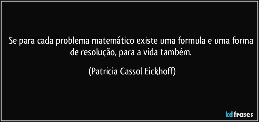 Se para cada problema matemático existe uma formula e uma forma de resolução, para a vida também. (Patricia Cassol Eickhoff)