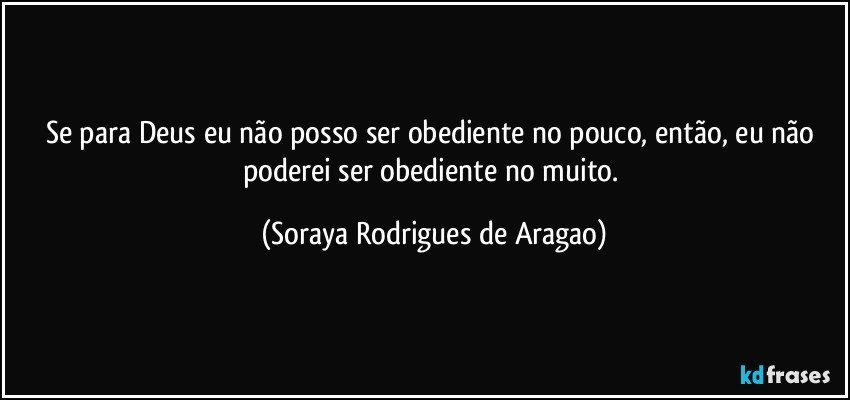 Se para Deus eu não posso ser obediente no pouco, então, eu não poderei ser obediente no muito. (Soraya Rodrigues de Aragao)