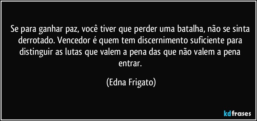 Se para ganhar paz, você tiver que perder uma batalha, não se sinta derrotado. Vencedor é quem tem discernimento suficiente para distinguir as lutas que valem a pena das que não valem a pena entrar. (Edna Frigato)