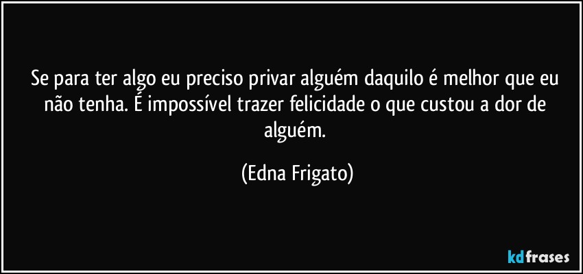 Se para ter algo eu preciso privar alguém daquilo é melhor que eu não tenha. É impossível trazer felicidade o que custou a dor de alguém. (Edna Frigato)