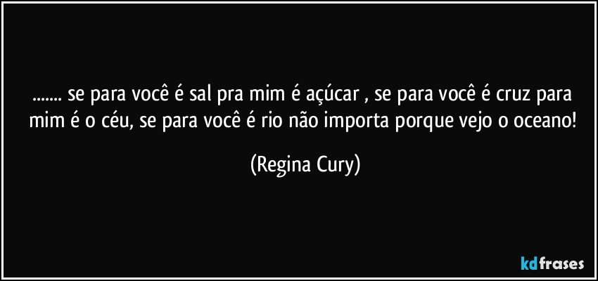 ... se para você é sal pra mim é açúcar , se para você é cruz para mim é o  céu, se para você é rio não importa porque vejo o oceano! (Regina Cury)