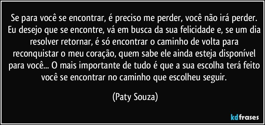 Se para você se encontrar, é preciso me perder, você não irá perder. Eu desejo que se encontre, vá em busca da sua felicidade e, se um dia resolver retornar, é só encontrar o caminho de volta para reconquistar o meu coração, quem sabe ele ainda esteja disponível para você... O mais importante de tudo é que a sua escolha terá feito você se encontrar no caminho que escolheu seguir. (Paty Souza)