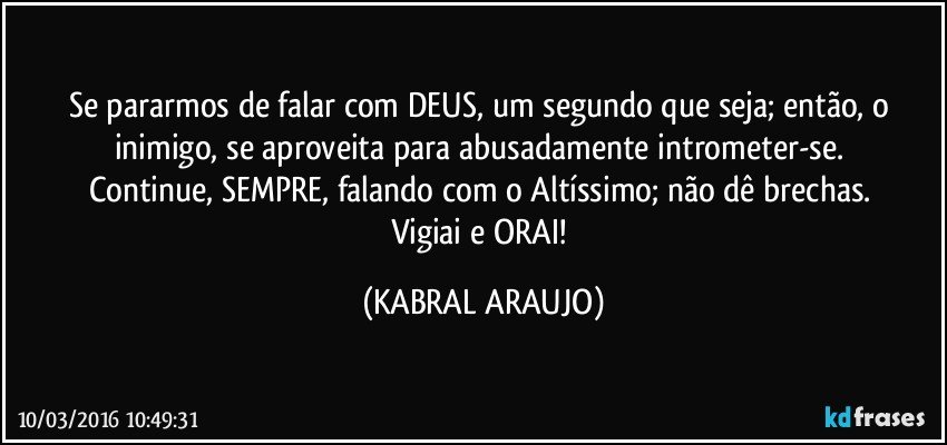 Se pararmos de falar com DEUS, um segundo que seja; então, o inimigo, se aproveita para abusadamente intrometer-se. 
Continue, SEMPRE, falando com o Altíssimo; não dê brechas. 
Vigiai e ORAI! (KABRAL ARAUJO)