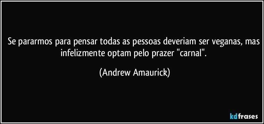 Se pararmos para pensar todas as pessoas deveriam ser veganas, mas infelizmente optam pelo prazer "carnal". (Andrew Amaurick)