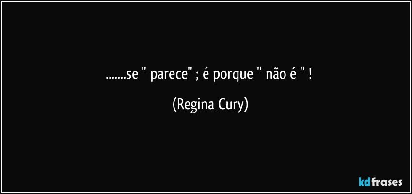 ...se  " parece"   ; é porque " não é " ! (Regina Cury)