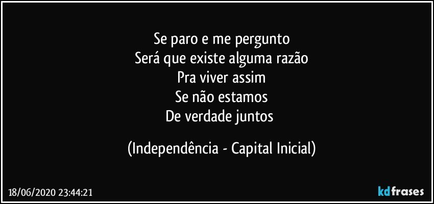 Se paro e me pergunto
Será que existe alguma razão
Pra viver assim
Se não estamos
De verdade juntos (Independência - Capital Inicial)