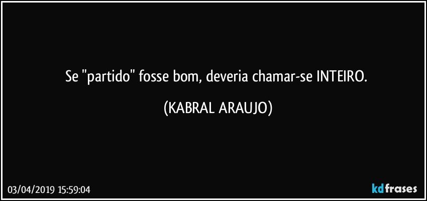 Se "partido" fosse bom, deveria chamar-se INTEIRO. (KABRAL ARAUJO)