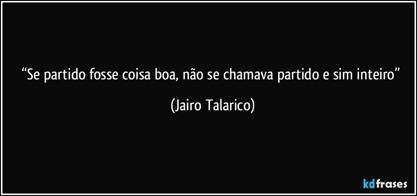 “Se partido fosse coisa boa, não se chamava partido e sim inteiro” (Jairo Talarico)