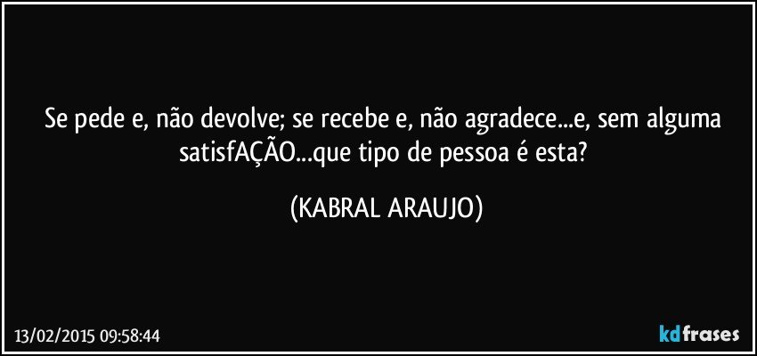 Se pede e, não devolve; se recebe e, não agradece...e, sem alguma satisfAÇÃO...que tipo de pessoa é esta? (KABRAL ARAUJO)