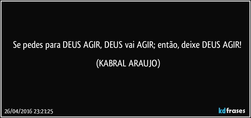 Se pedes para DEUS AGIR, DEUS vai AGIR; então, deixe DEUS AGIR! (KABRAL ARAUJO)