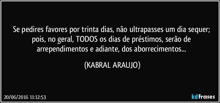 Se pedires favores por trinta dias, não ultrapasses um dia sequer; pois, no geral, TODOS os dias de préstimos,  serão de arrependimentos e adiante, dos aborrecimentos... (KABRAL ARAUJO)