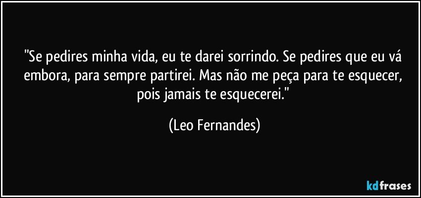 "Se pedires minha vida, eu te darei sorrindo. Se pedires que eu vá embora, para sempre partirei. Mas não me peça para te esquecer, pois jamais te esquecerei." (Leo Fernandes)