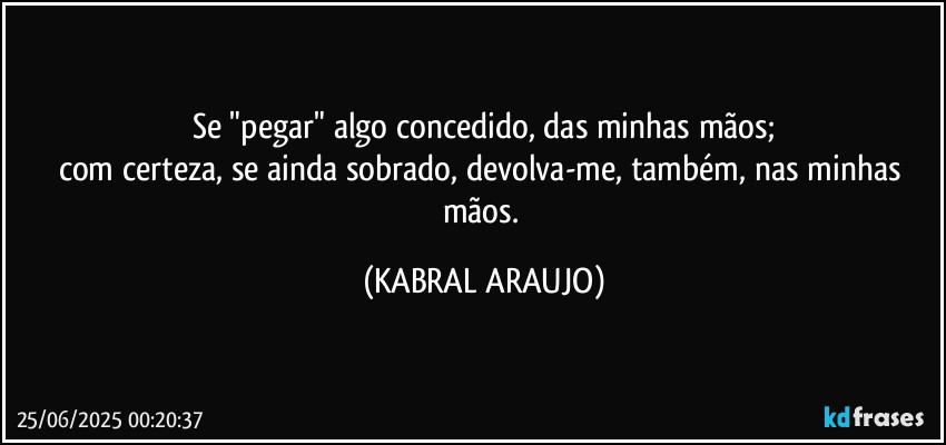 Se "pegar" algo concedido, das minhas mãos;
com certeza, se ainda sobrado, devolva-me, também, nas minhas mãos. (KABRAL ARAUJO)