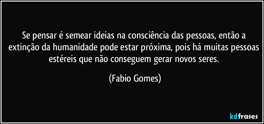 Se pensar é semear ideias na consciência das pessoas, então a extinção da humanidade pode estar próxima, pois há muitas pessoas estéreis que não conseguem gerar novos seres. (Fabio Gomes)