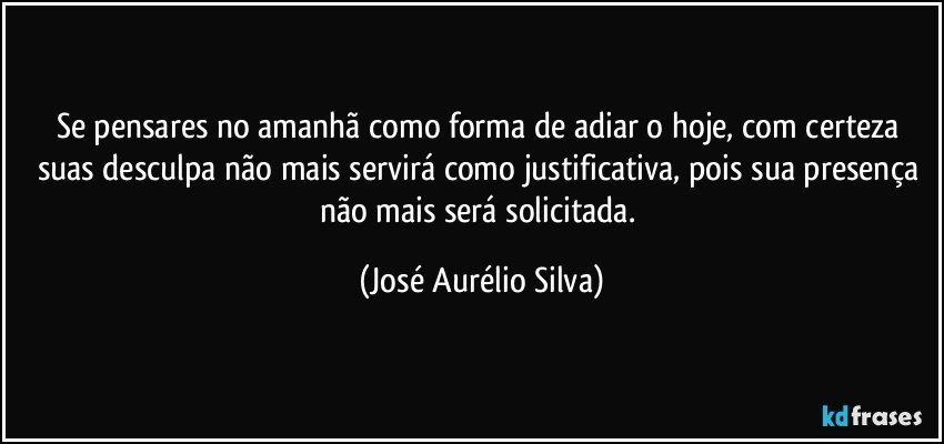 Se pensares no amanhã como forma de adiar o hoje, com certeza suas desculpa não mais servirá como justificativa, pois sua presença não mais será solicitada. (José Aurélio Silva)