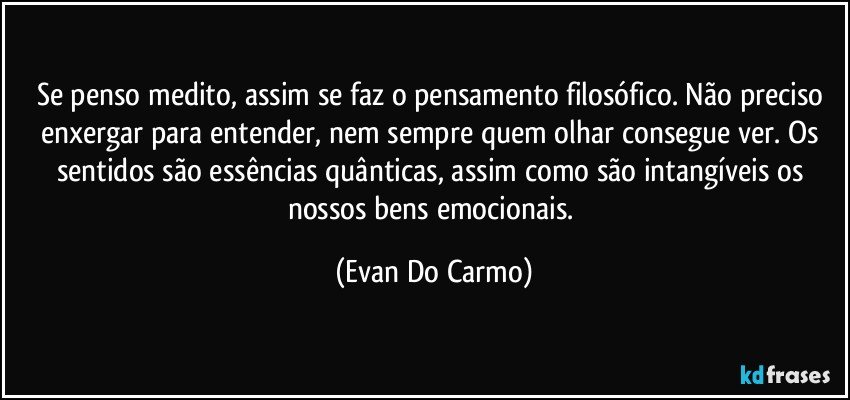 Se penso medito, assim se faz o pensamento filosófico. Não preciso enxergar para entender, nem sempre quem olhar consegue ver. Os sentidos são essências quânticas, assim como são intangíveis os nossos bens emocionais. (Evan Do Carmo)