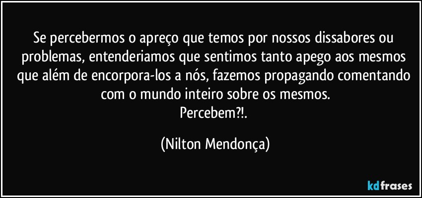 Se percebermos o apreço que temos por nossos dissabores ou problemas, entenderiamos que sentimos tanto apego aos mesmos que além de encorpora-los a nós, fazemos propagando comentando com o mundo inteiro sobre os mesmos.
Percebem?!. (Nilton Mendonça)