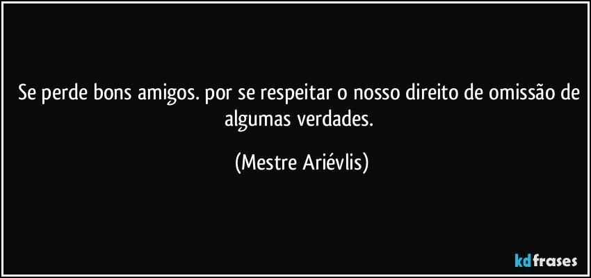 Se perde bons amigos. por se respeitar o nosso direito de omissão de algumas verdades. (Mestre Ariévlis)