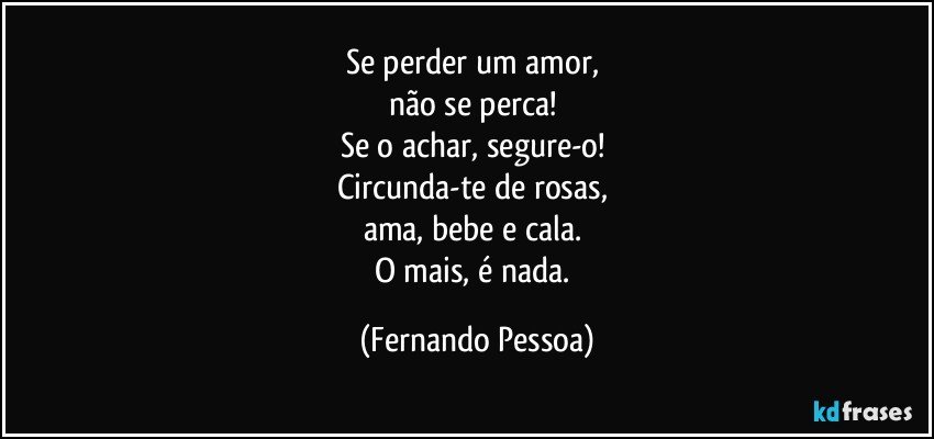 Se perder um amor, 
não se perca! 
Se o achar, segure-o! 
Circunda-te de rosas, 
ama, bebe e cala. 
O mais, é nada. (Fernando Pessoa)