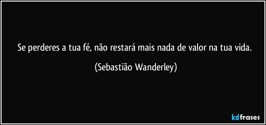Se perderes a tua fé, não restará mais nada de valor na tua vida. (Sebastião Wanderley)