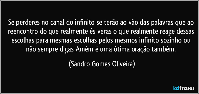 Se perderes no canal do infinito se terão ao vão das palavras que ao reencontro do que realmente és veras o que realmente reage dessas escolhas para mesmas escolhas pelos mesmos infinito sozinho ou não sempre digas Amém é uma ótima oração também. (Sandro Gomes Oliveira)