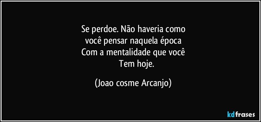 Se perdoe. Não haveria como
você pensar naquela época
Com a mentalidade que você
              Tem hoje. (Joao cosme Arcanjo)