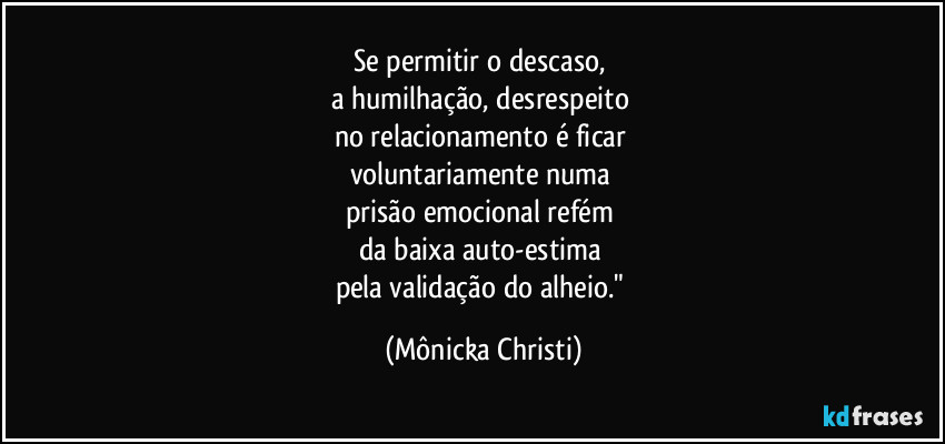 Se permitir o descaso, 
a humilhação, desrespeito 
no relacionamento é ficar 
voluntariamente numa 
prisão emocional refém 
da baixa auto-estima 
pela validação do alheio." (Mônicka Christi)