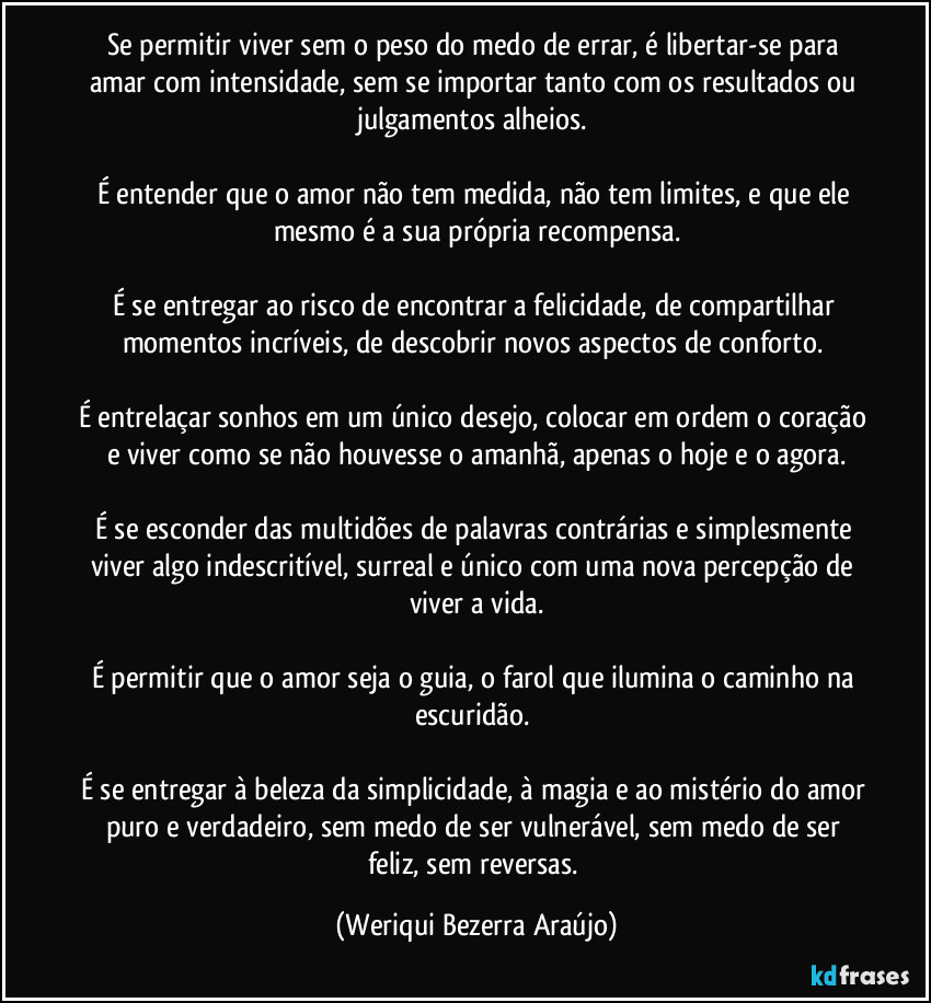 Se permitir viver sem o peso do medo de errar, é libertar-se para amar com intensidade, sem se importar tanto com os resultados ou julgamentos alheios. 

É entender que o amor não tem medida, não tem limites, e que ele mesmo é a sua própria recompensa.

É se entregar ao risco de encontrar a felicidade, de compartilhar momentos incríveis, de descobrir novos aspectos de conforto. 

É entrelaçar sonhos em um único desejo, colocar em ordem o coração e viver como se não houvesse o amanhã, apenas o hoje e o agora.

É se esconder das multidões de palavras contrárias e simplesmente viver algo indescritível, surreal e único com uma nova percepção de viver a vida.

É permitir que o amor seja o guia, o farol que ilumina o caminho na escuridão. 

É se entregar à beleza da simplicidade, à magia e ao mistério do amor puro e verdadeiro, sem medo de ser vulnerável, sem medo de ser feliz,  sem reversas. (Weriqui Bezerra Araújo)