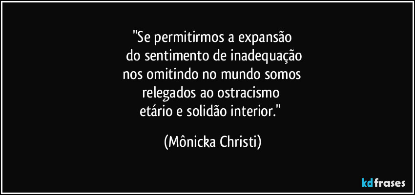 "Se permitirmos a expansão
do sentimento de inadequação
nos omitindo no mundo somos
relegados ao ostracismo
etário e solidão interior." (Mônicka Christi)