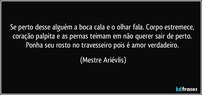 Se perto desse alguém a boca cala e o olhar fala. Corpo estremece, coração palpita e as pernas teimam em não querer sair de perto. Ponha seu rosto no travesseiro pois é amor verdadeiro. (Mestre Ariévlis)