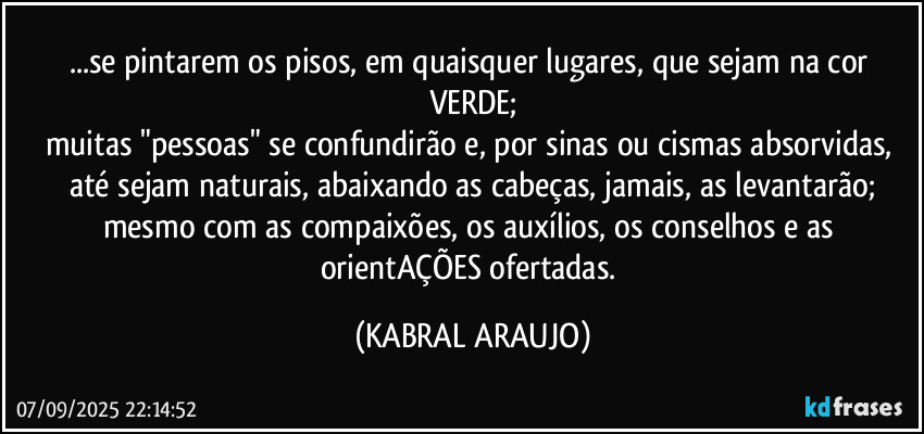 ...se pintarem os pisos, em quaisquer lugares, que sejam na cor VERDE;
muitas "pessoas" se confundirão e, por sinas ou cismas absorvidas, até sejam naturais, abaixando as cabeças, jamais, as levantarão;
mesmo com as compaixões, os auxílios, os conselhos e as orientAÇÕES ofertadas. (KABRAL ARAUJO)