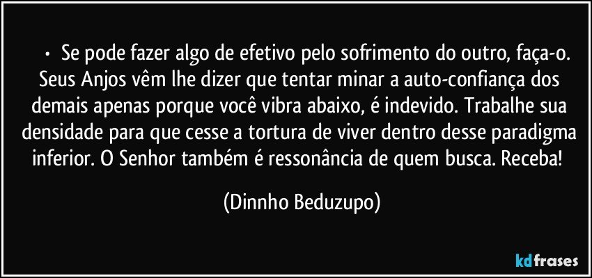 ⚜️•  ❝Se pode fazer algo de efetivo pelo sofrimento do outro, faça-o.
Seus Anjos vêm lhe dizer que tentar minar a auto-confiança dos demais apenas porque você vibra abaixo, é indevido. Trabalhe sua densidade para que cesse a tortura de viver dentro desse paradigma inferior. O Senhor também é ressonância de quem busca. Receba!❞ (Dinnho Beduzupo)