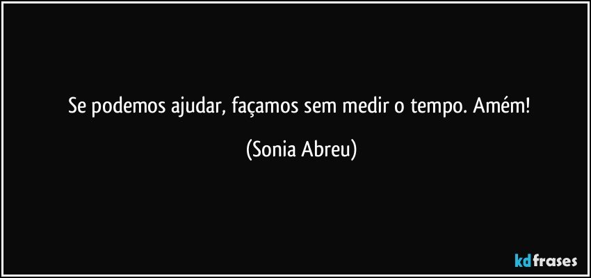 Se podemos ajudar, façamos sem medir o tempo. Amém! (Sonia Abreu)